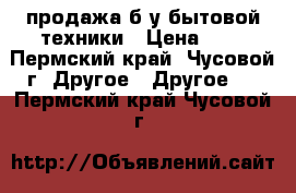 продажа б/у бытовой техники › Цена ­ 8 - Пермский край, Чусовой г. Другое » Другое   . Пермский край,Чусовой г.